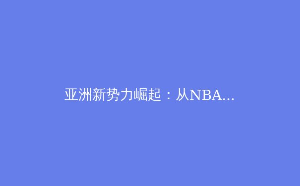 亚洲新势力崛起：从NBA新星到欧洲足坛，全球体育格局正悄然改变 - 3